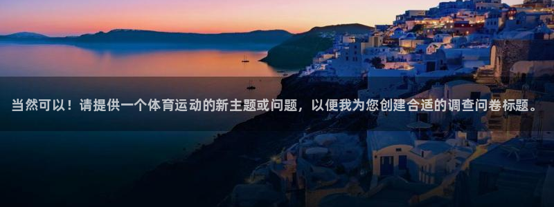 oety欧亿：当然可以！请提供一个体育运动的新主题或问题，以便我为您创建合适的调查问卷标题。