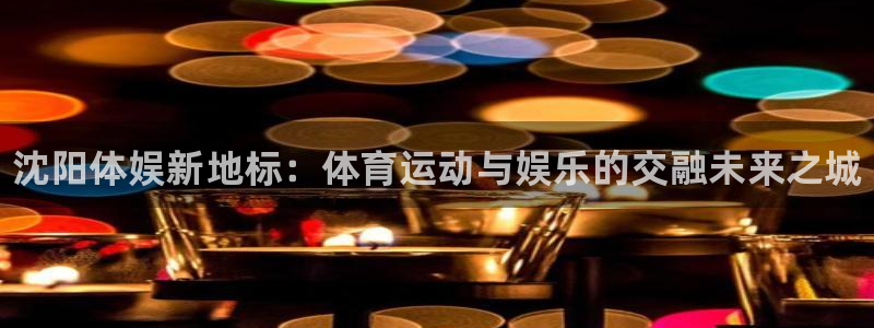 oety欧亿：沈阳体娱新地标：体育运动与娱乐的交融未来之城